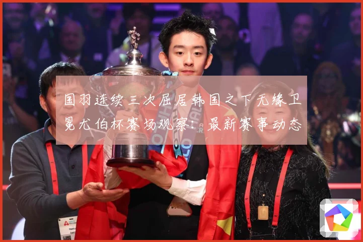 国羽连续三次屈居韩国之下无缘卫冕尤伯杯赛场观察：最新赛事动态与深度分析