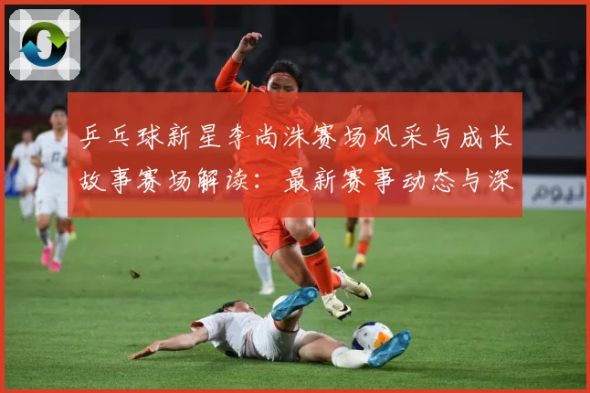 乒乓球新星李尚洙赛场风采与成长故事赛场解读：最新赛事动态与深度分析