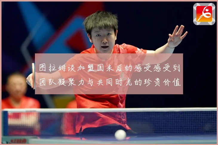 图拉姆谈加盟国米后的感受感受到团队凝聚力与共同时光的珍贵价值战术观察：最新赛事动态与深度分析