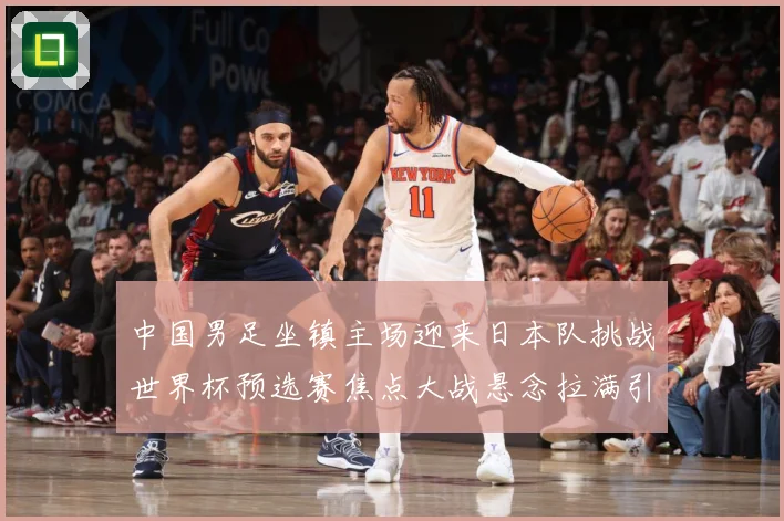 中国男足坐镇主场迎来日本队挑战世界杯预选赛焦点大战悬念拉满引发球迷期待：最新赛事动态与深度分析