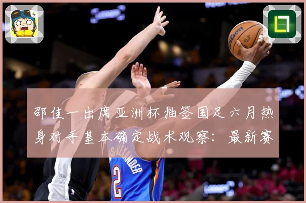 邵佳一出席亚洲杯抽签国足六月热身对手基本确定战术观察：最新赛事动态与深度分析