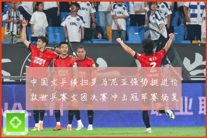 中国女乒横扫罗马尼亚强势挺进伦敦世乒赛女团决赛冲击冠军赛场复盘：最新赛事动态与深度分析