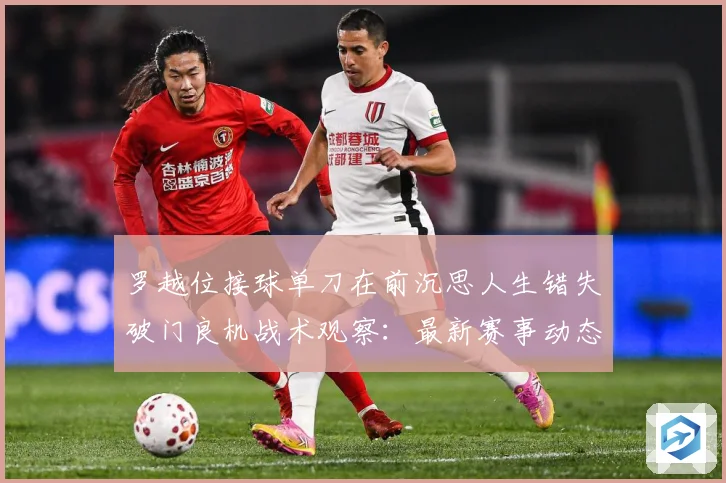 罗越位接球单刀在前沉思人生错失破门良机战术观察：最新赛事动态与深度分析