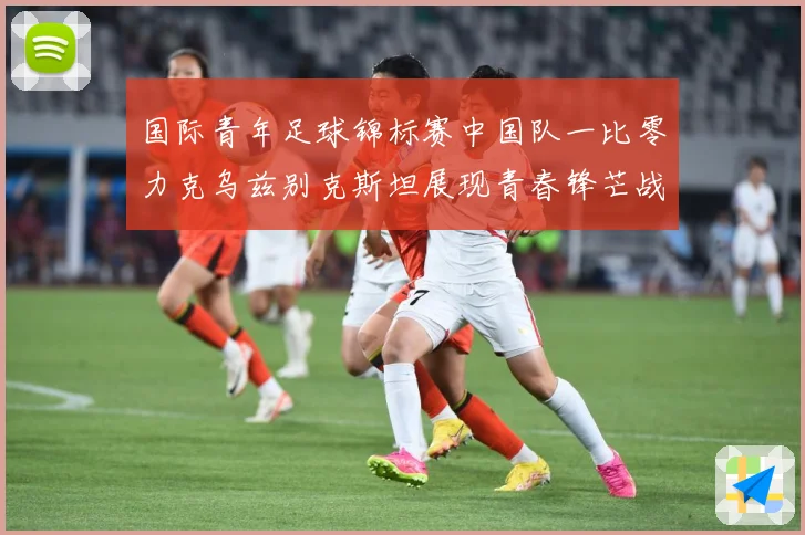 国际青年足球锦标赛中国队一比零力克乌兹别克斯坦展现青春锋芒战术观察：最新赛事动态与深度分析