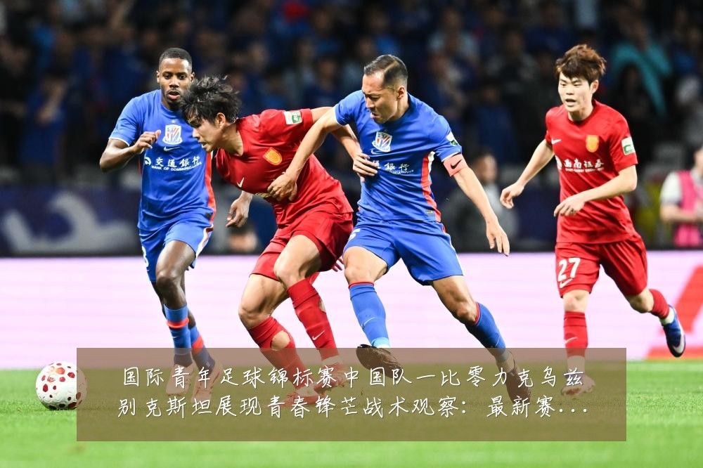 国际青年足球锦标赛中国队一比零力克乌兹别克斯坦展现青春锋芒战术观察：最新赛事动态与深度分析