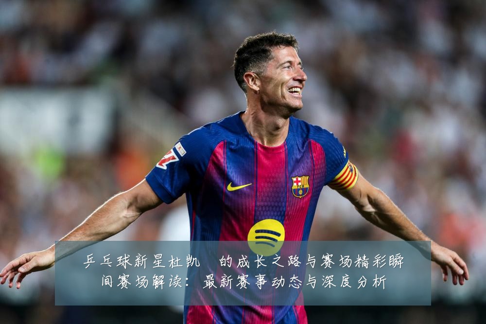 乒乓球新星杜凯琹的成长之路与赛场精彩瞬间赛场解读：最新赛事动态与深度分析