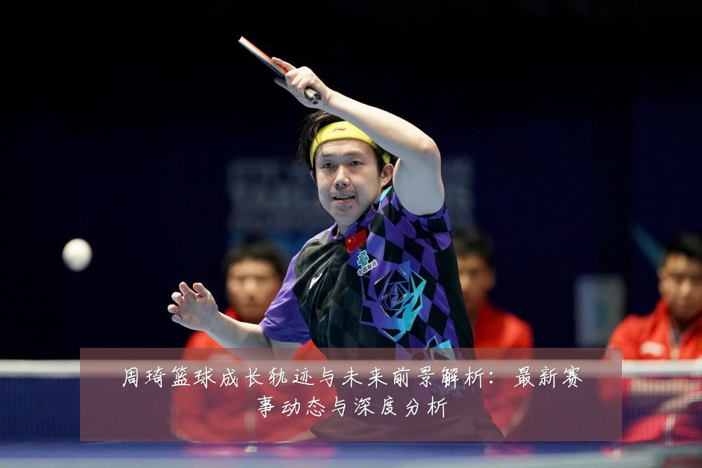 周琦篮球成长轨迹与未来前景解析：最新赛事动态与深度分析
