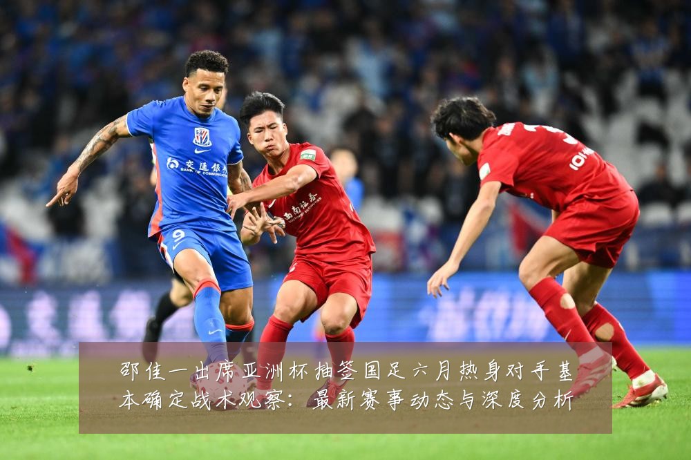 邵佳一出席亚洲杯抽签国足六月热身对手基本确定战术观察：最新赛事动态与深度分析